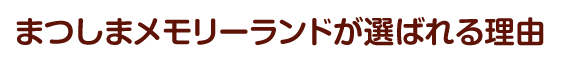 まつしまメモリーランドが選ばれる理由